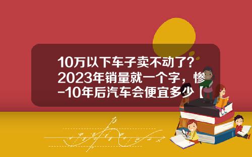 10万以下车子卖不动了？2023年销量就一个字，惨-10年后汽车会便宜多少【新闻】.