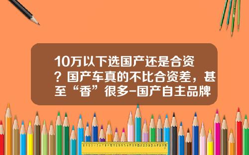 10万以下选国产还是合资？国产车真的不比合资差，甚至“香”很多-国产自主品牌ABcD占有多少市场【新闻】.