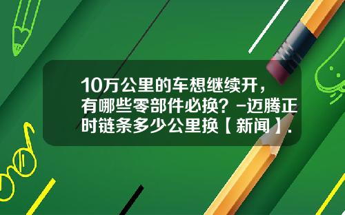 10万公里的车想继续开，有哪些零部件必换？-迈腾正时链条多少公里换【新闻】.