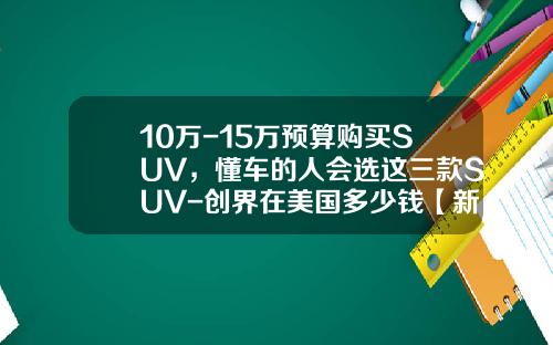10万-15万预算购买SUV，懂车的人会选这三款SUV-创界在美国多少钱【新闻】.