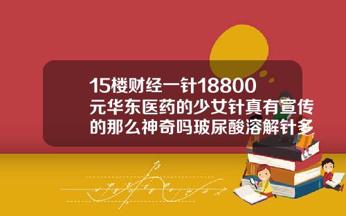 15楼财经一针18800元华东医药的少女针真有宣传的那么神奇吗玻尿酸溶解针多少钱一支啊