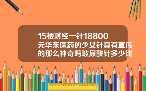 15楼财经一针18800元华东医药的少女针真有宣传的那么神奇吗玻尿酸针多少钱一支