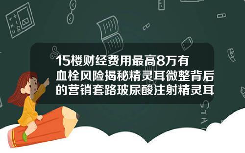 15楼财经费用最高8万有血栓风险揭秘精灵耳微整背后的营销套路玻尿酸注射精灵耳视频