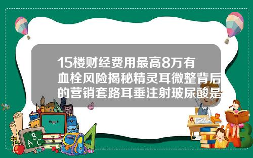 15楼财经费用最高8万有血栓风险揭秘精灵耳微整背后的营销套路耳垂注射玻尿酸是高风险区吗