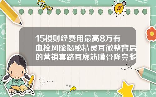 15楼财经费用最高8万有血栓风险揭秘精灵耳微整背后的营销套路耳廓筋膜骨隆鼻多少钱