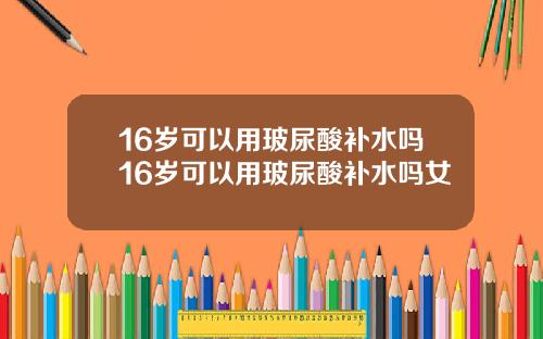 16岁可以用玻尿酸补水吗16岁可以用玻尿酸补水吗女