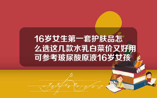 16岁女生第一套护肤品怎么选这几款水乳白菜价又好用可参考玻尿酸原液16岁女孩可以用吗有效果吗