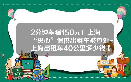 2分钟车程150元!上海“黑心”保供出租车被查处-上海出租车40公里多少钱【新闻】