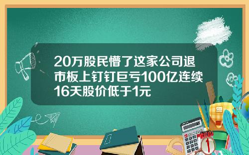 20万股民懵了这家公司退市板上钉钉巨亏100亿连续16天股价低于1元