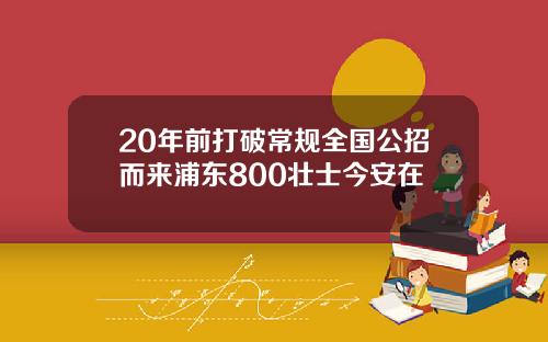 20年前打破常规全国公招而来浦东800壮士今安在