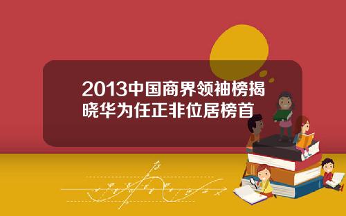 2013中国商界领袖榜揭晓华为任正非位居榜首