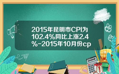 2015年昆明市CPI为102.4%同比上涨2.4%-2015年10月份cpi指数是多少