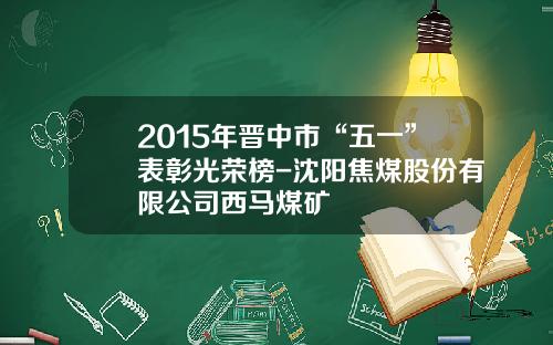 2015年晋中市“五一”表彰光荣榜-沈阳焦煤股份有限公司西马煤矿