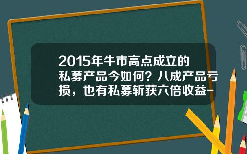 2015年牛市高点成立的私募产品今如何？八成产品亏损，也有私募斩获六倍收益-2015年大盘最高多少点