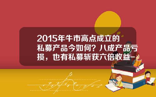 2015年牛市高点成立的私募产品今如何？八成产品亏损，也有私募斩获六倍收益-2015年股市大盘涨多少