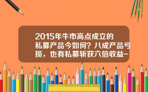 2015年牛市高点成立的私募产品今如何？八成产品亏损，也有私募斩获六倍收益-2015牛市多少点开始