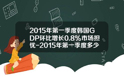 2015年第一季度韩国GDP环比增长0.8%市场担忧-2015年第一季度多少天