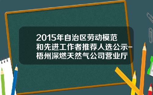 2015年自治区劳动模范和先进工作者推荐人选公示-梧州深燃天然气公司营业厅