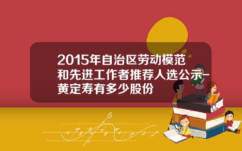 2015年自治区劳动模范和先进工作者推荐人选公示-黄定寿有多少股份