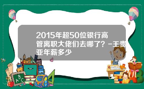 2015年超50位银行高管离职大佬们去哪了？-王贵亚年薪多少