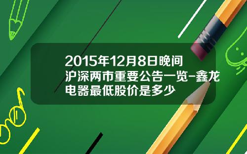 2015年12月8日晚间沪深两市重要公告一览-鑫龙电器最低股价是多少