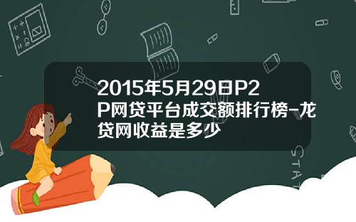 2015年5月29日P2P网贷平台成交额排行榜-龙贷网收益是多少