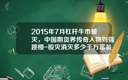 2015年7月杠杆牛市破灭，中国期货界传奇人物刘强跳楼-股灾消灭多少千万富翁