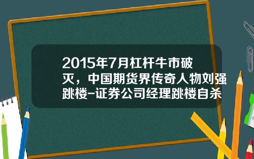 2015年7月杠杆牛市破灭，中国期货界传奇人物刘强跳楼-证券公司经理跳楼自杀