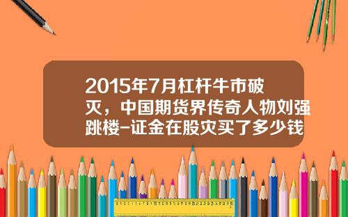2015年7月杠杆牛市破灭，中国期货界传奇人物刘强跳楼-证金在股灾买了多少钱