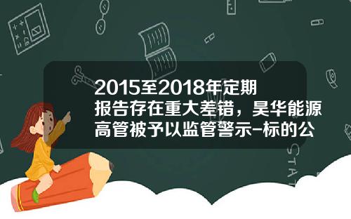 2015至2018年定期报告存在重大差错，昊华能源高管被予以监管警示-标的公司2015年