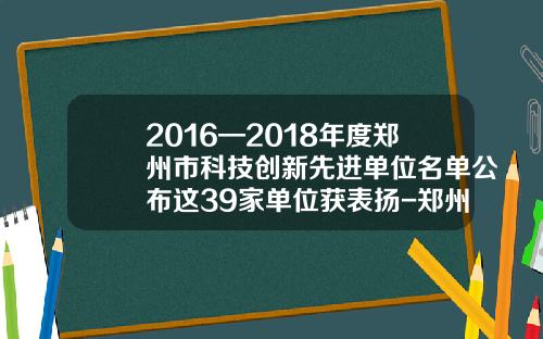 2016—2018年度郑州市科技创新先进单位名单公布这39家单位获表扬-郑州旭飞光电科技公司招聘