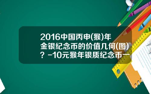 2016中国丙申(猴)年金银纪念币的价值几何(图)？-10元猴年银质纪念币一枚多少钱
