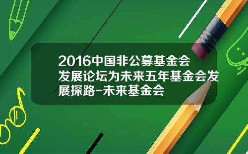 2016中国非公募基金会发展论坛为未来五年基金会发展探路-未来基金会