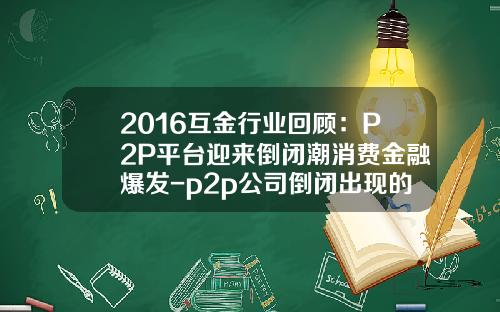 2016互金行业回顾：P2P平台迎来倒闭潮消费金融爆发-p2p公司倒闭出现的时间