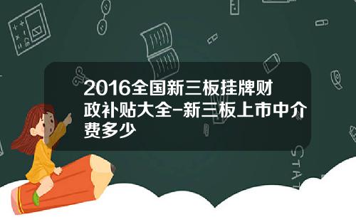 2016全国新三板挂牌财政补贴大全-新三板上市中介费多少
