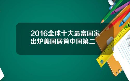 2016全球十大最富国家出炉美国居首中国第二