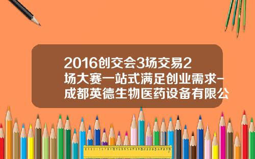 2016创交会3场交易2场大赛一站式满足创业需求-成都英德生物医药设备有限公司