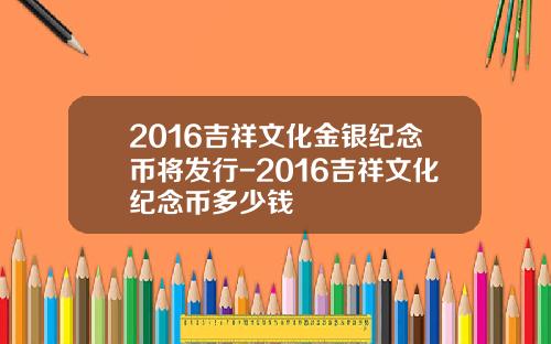 2016吉祥文化金银纪念币将发行-2016吉祥文化纪念币多少钱
