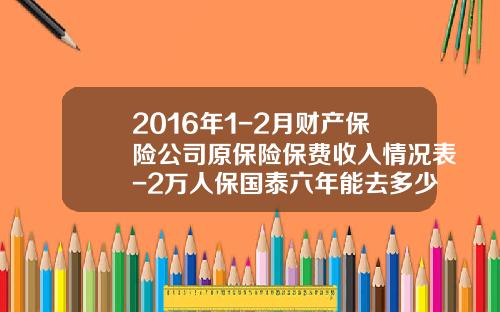 2016年1-2月财产保险公司原保险保费收入情况表-2万人保国泰六年能去多少钱