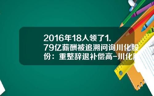 2016年18人领了1.79亿薪酬被追溯问询川化股份：重整辞退补偿高-川化股份有限公司