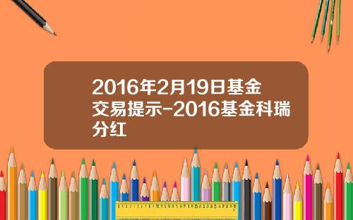 2016年2月19日基金交易提示-2016基金科瑞分红