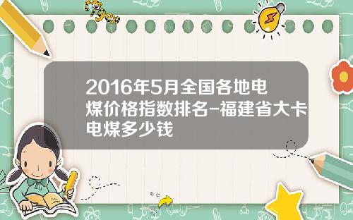 2016年5月全国各地电煤价格指数排名-福建省大卡电煤多少钱