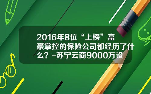 2016年8位“上榜”富豪掌控的保险公司都经历了什么？-苏宁云商9000万设保险公司