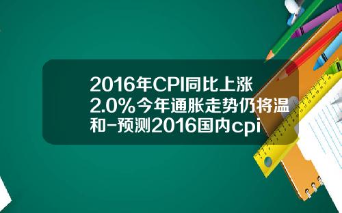 2016年CPI同比上涨2.0%今年通胀走势仍将温和-预测2016国内cpi增长多少
