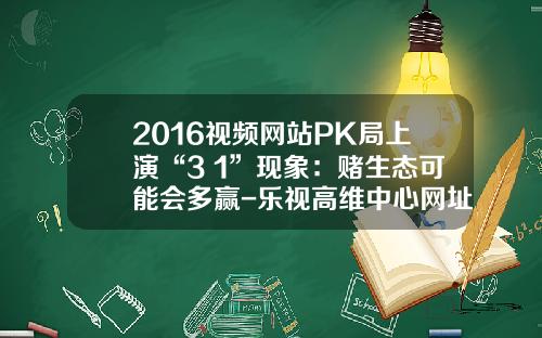 2016视频网站PK局上演“3+1”现象：赌生态可能会多赢-乐视高维中心网址多少