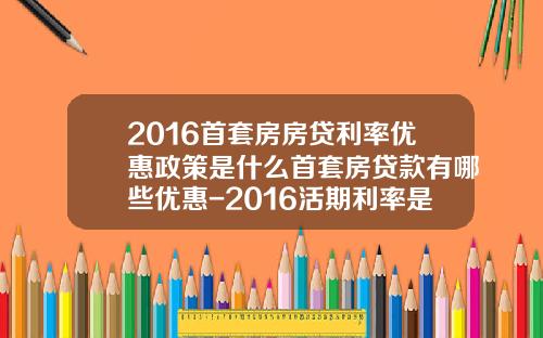 2016首套房房贷利率优惠政策是什么首套房贷款有哪些优惠-2016活期利率是多少