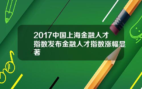 2017中国上海金融人才指数发布金融人才指数涨幅显著