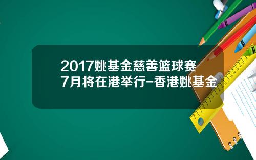 2017姚基金慈善篮球赛7月将在港举行-香港姚基金