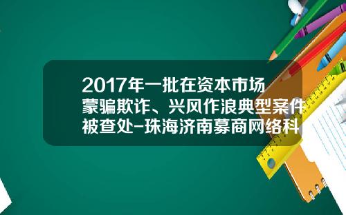 2017年一批在资本市场蒙骗欺诈、兴风作浪典型案件被查处-珠海济南募商网络科技有限公司