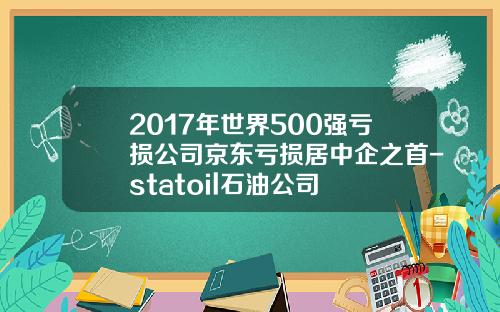2017年世界500强亏损公司京东亏损居中企之首-statoil石油公司